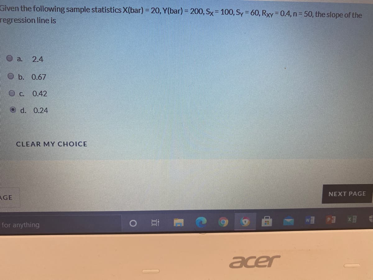 Given the following sample statistics X(bar) = 20, Y(bar) = 200, Sx= 100, Sy = 60, Rxy = 0.4, n = 50, the slope of the
regression line is
Oa.
2.4
O b. 0.67
0.42
d. 0.24
CLEAR MY CHOICE
NEXT PAGE
AGE
for anything
acer
