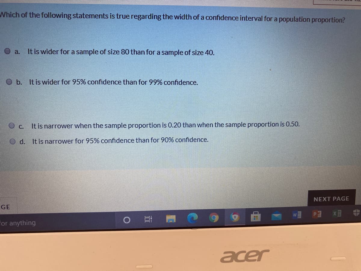 Which of the following statements is true regarding the width of a confidence interval for a population proportion?
a.
It is wider fora sample of size 80 than for a sample of size 40.
Ob. It is wider for 95% confidence than for 99% confidence.
C. It is narrower when the sample proportion is 0.20 than when the sample proportion is 0.50.
O d. It is narrower for 95% confidence than for 90% confidence.
NEXT PAGE
GE
For anything
acer
