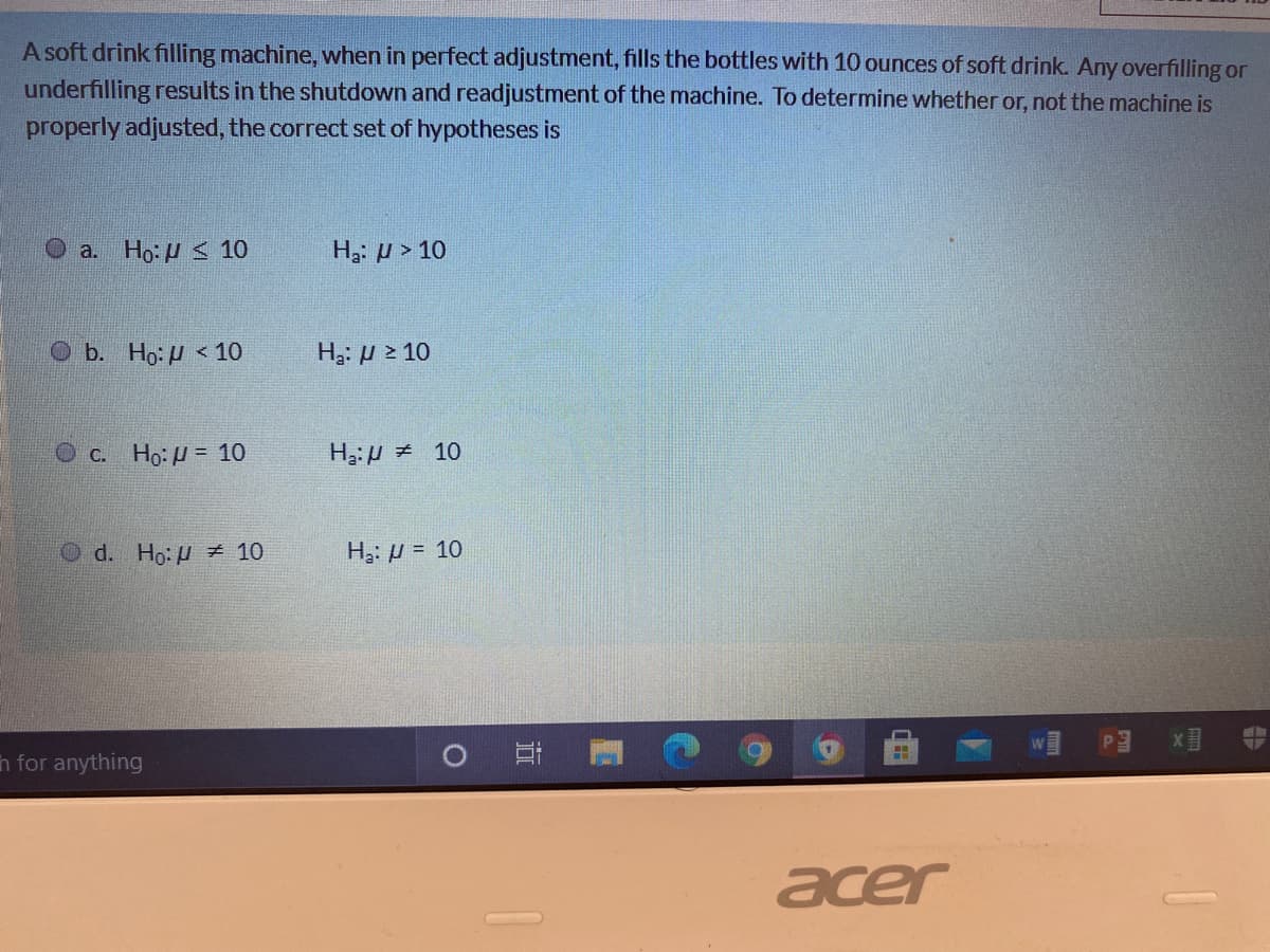 A soft drink filling machine, when in perfect adjustment, fills the bottles with 10 ounces of soft drink. Any overfilling or
underfilling results in the shutdown and readjustment of the machine. To determine whether or, not the machine is
properly adjusted, the correct set of hypotheses is
O a. Ho: U < 10
H3: µ > 10
O b. Ho: H < 10
Ha. μ2 10
О с. Но: 3D 10
H3:H # 10
O d. Ho: u Ź 10
H3: µ = 10
x目
n for anything
acer
