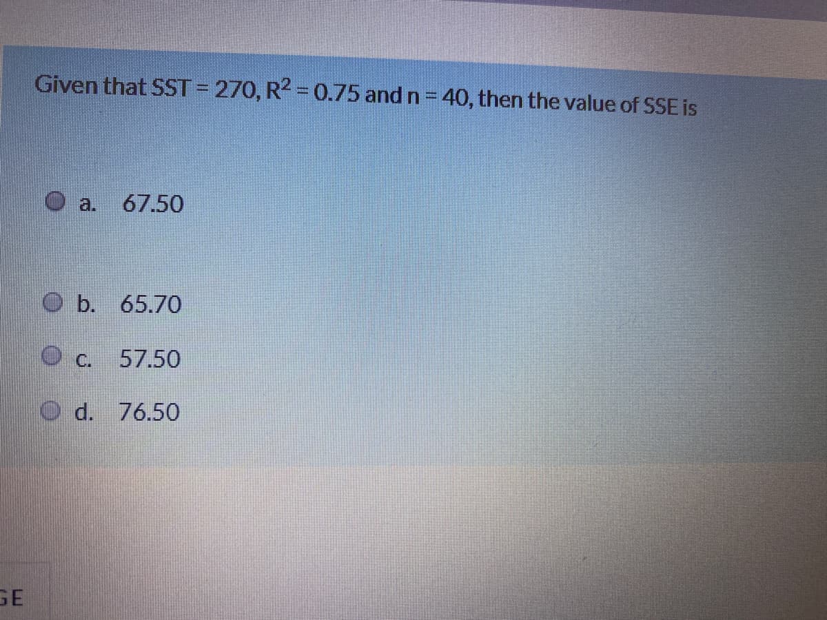 Given that SST = 270, R2 0.75 and n = 40, then the value of SSE is
a.
67.50
O b. 65.70
C.
57.50
d. 76.50
GE
