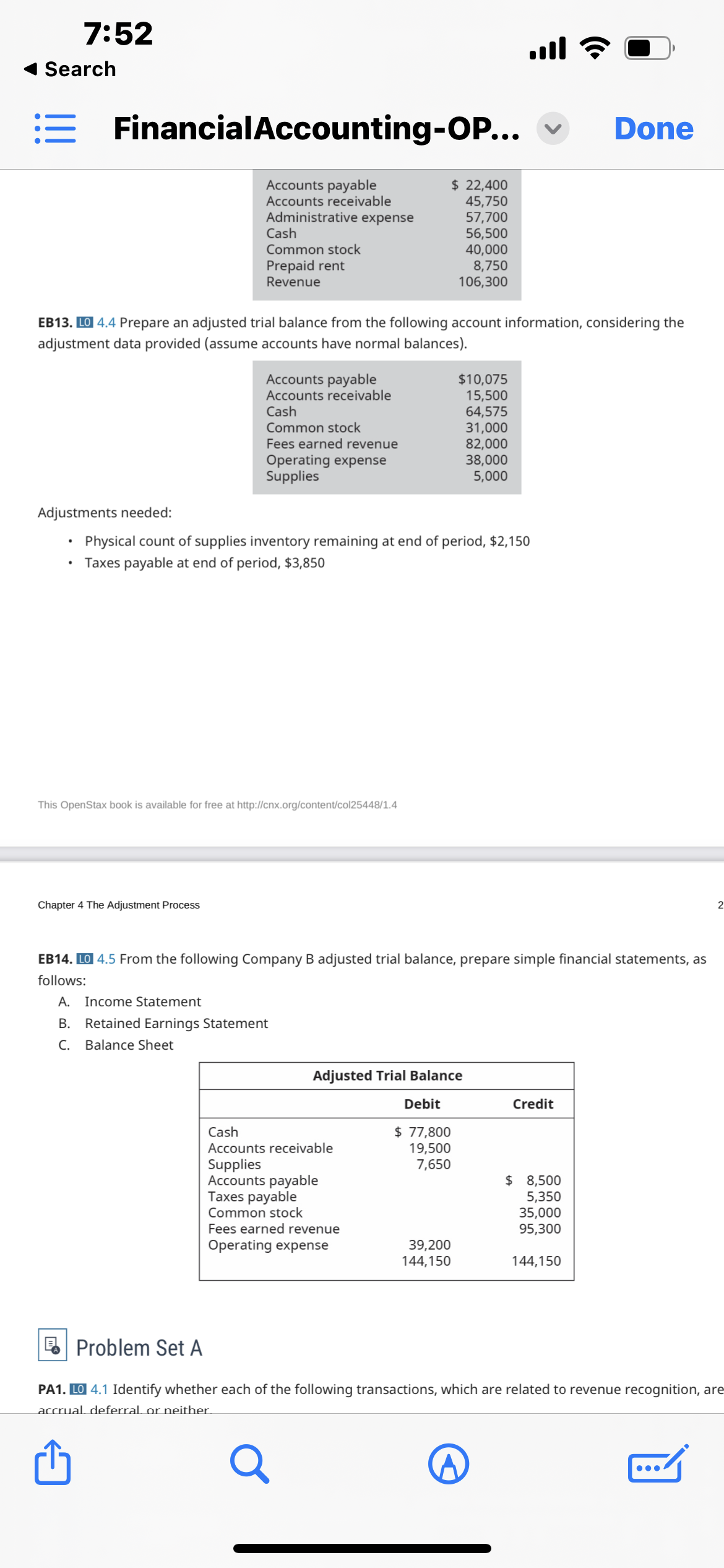 7:52
Search
:= Financial Accounting-OP...
Accounts payable
Accounts receivable
Administrative expense
Adjustments needed:
Cash
Common stock
Prepaid rent
Revenue
EB13. LO 4.4 Prepare an adjusted trial balance from the following account information, considering the
adjustment data provided (assume accounts have normal balances).
Accounts payable
Accounts receivable
Cash
Common stock
Fees earned revenue
Operating expense
Supplies
Chapter 4 The Adjustment Process
This OpenStax book is available for free at http://cnx.org/content/col25448/1.4
Physical co of supplies inventory remaining at end of period, $2,15
Taxes payable at end of period, $3,850
$ 22,400
45,750
57,700
56,500
40,000
8,750
106,300
Cash
Accounts receivable
Supplies
Accounts payable
Taxes payable
Common stock
$10,075
15,500
64,575
31,000
82,000
38,000
5,000
Adjusted Trial Balance
Debit
$ 77,800
19,500
7,650
Fees earned revenue
Operating expense
EB14. LO 4.5 From the following Company B adjusted trial balance, prepare simple financial statements, as
follows:
A. Income Statement
B. Retained Earnings Statement
C. Balance Sheet
39,200
144,150
.ıl
Credit
Done
$ 8,500
5,350
35,000
95,300
144,150
2
Problem Set A
PA1. LO 4.1 Identify whether each of the following transactions, which are related to revenue recognition, are
accrual deferral or neither.
Q