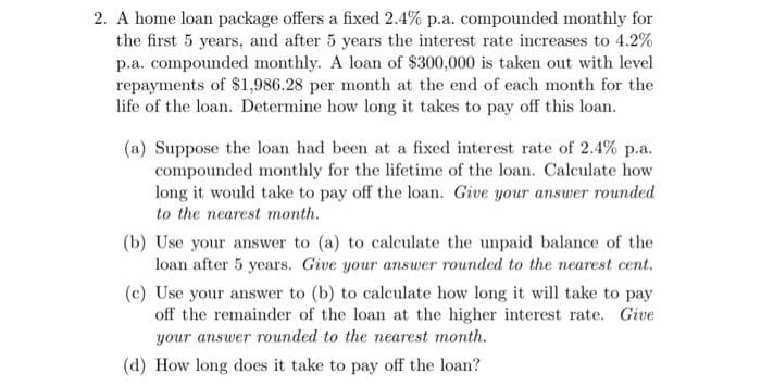 2. A home loan package offers a fixed 2.4% p.a. compounded monthly for
the first 5 years, and after 5 years the interest rate increases to 4.2%
p.a. compounded monthly. A loan of $300,000 is taken out with level
repayments of $1,986.28 per month at the end of each month for the
life of the loan. Determine how long it takes to pay off this loan.
(a) Suppose the loan had been at a fixed interest rate of 2.4% p.a.
compounded monthly for the lifetime of the loan. Calculate how
long it would take to pay off the loan. Give your answer rounded
to the nearest month.
(b) Use your answer to (a) to calculate the unpaid balance of the
loan after 5 years. Give your answer rounded to the nearest cent.
(c) Use your answer to (b) to calculate how long it will take to pay
off the remainder of the loan at the higher interest rate. Give
your answer rounded to the nearest month.
(d) How long does it take to pay off the loan?