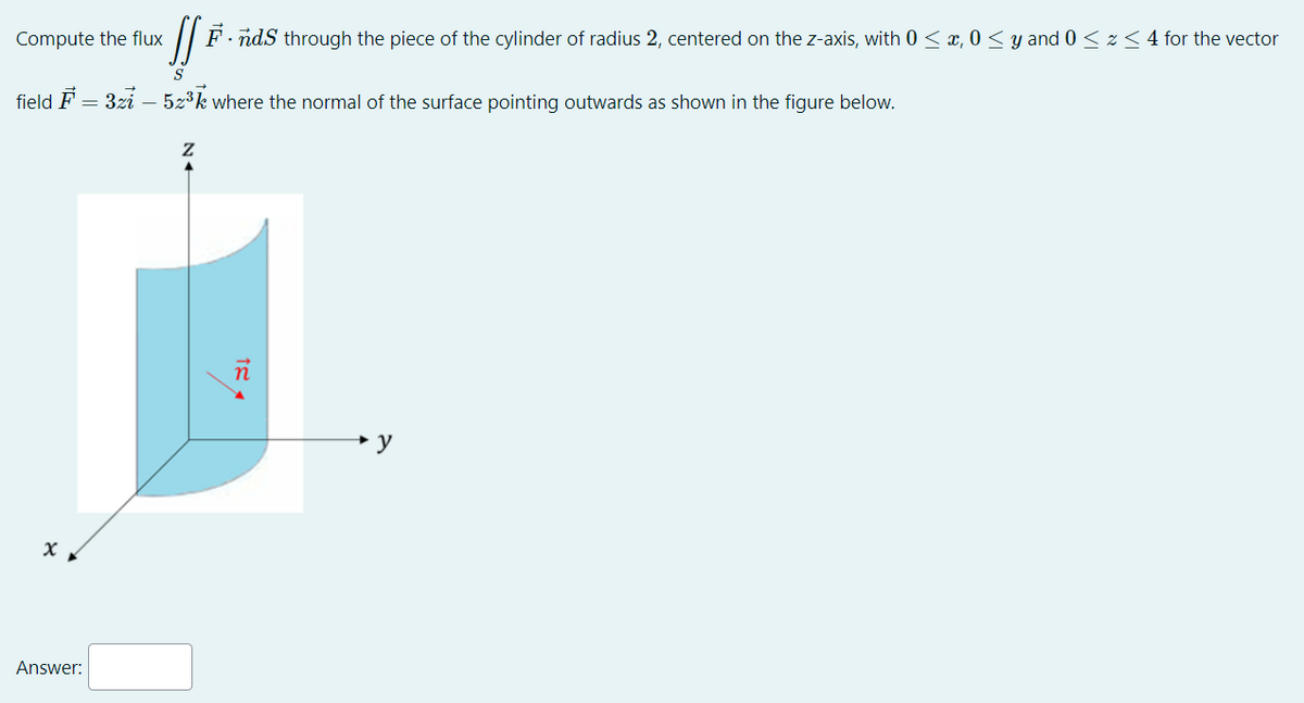 Compute the flux
[fe.
F.nds through the piece of the cylinder of radius 2, centered on the z-axis, with 0 ≤ x, 0 ≤ y and 0 ≤ z ≤ 4 for the vector
S
field F = 3zi – 5z³k where the normal of the surface pointing outwards as shown in the figure below.
n
x
Answer: