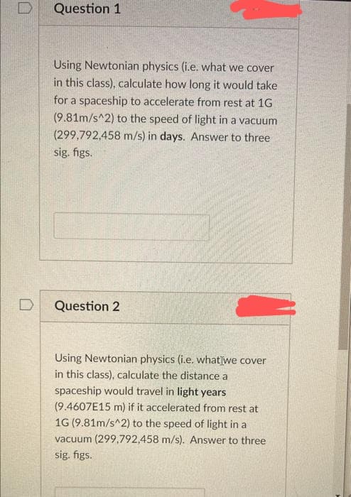 Question 1
Using Newtonian physics (i.e. what we cover
in this class), calculate how long it would take
for a spaceship to accelerate from rest at 1G
(9.81m/s^2) to the speed of light in a vacuum
(299,792,458 m/s) in days. Answer to three
sig. figs.
Question 2
Using Newtonian physics (i.e. what we cover
in this class), calculate the distance a
spaceship would travel in light years
(9.4607E15 m) if it accelerated from rest at
1G (9.81m/s^2) to the speed of light in a
vacuum (299,792,458 m/s). Answer to three
sig. figs.