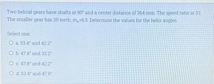 Two helical gears have shafts at 90° and a center distance of 364 mm. The speed ratio is 3:1
The smaller gear has 20 teeth; m, -6.5. Determine the values for the helix angles.
Select one:
O a. 53.4
and 42.2°
O b. 47.8
and 33.2"
O c. 47.8
and 42.2°
Od 53.4
and 47.8°