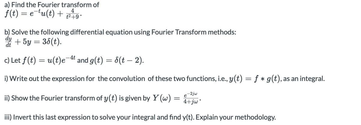 a) Find the Fourier transform of
4
f(t) = e-tu(t) + t² +9°
b) Solve the following differential equation using Fourier Transform methods:
dy
+ 5y = 38(t).
dt
c) Let f(t) = u(t)e¯4t and g(t) = √(t — 2).
i) Write out the expression for the convolution of these two functions, i.e., y(t) = f * g(t), as an integral.
-2jw
e
ii) Show the Fourier transform of y(t) is given by Y (w) =
= 4+jwⓇ
iii) Invert this last expression to solve your integral and find y(t). Explain your methodology.