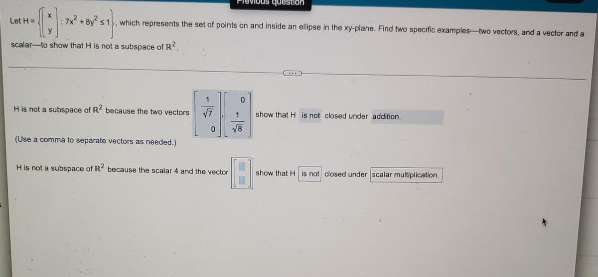 ܪܘ
question
which represents the set of points on and inside an ellipse in the xy-plane. Find two specific examples-two vectors, and a vector and a
1
0
√7
show that H is not closed under addition.
show that H is not closed under scalar multiplication.
Let H=
0
: 7x² + 8y²
scalar-to show that H is not a subspace of R².
H is not a subspace of R2 because the two vectors
0
(Use a comma to separate vectors as needed.)
H is not a subspace of R2 because the scalar 4 and the vector
√√8
18