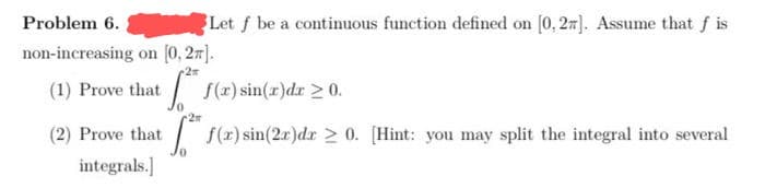 Let f be a continuous function defined on [0, 27]. Assume that f is
f(x) sin(x)dx ≥ 0.
2*
f(x) sin(2x)dr ≥ 0. [Hint: you may split the integral into several
Problem 6.
non-increasing on [0, 2π].
+2
(1) Prove that
(2) Prove that
integrals.]