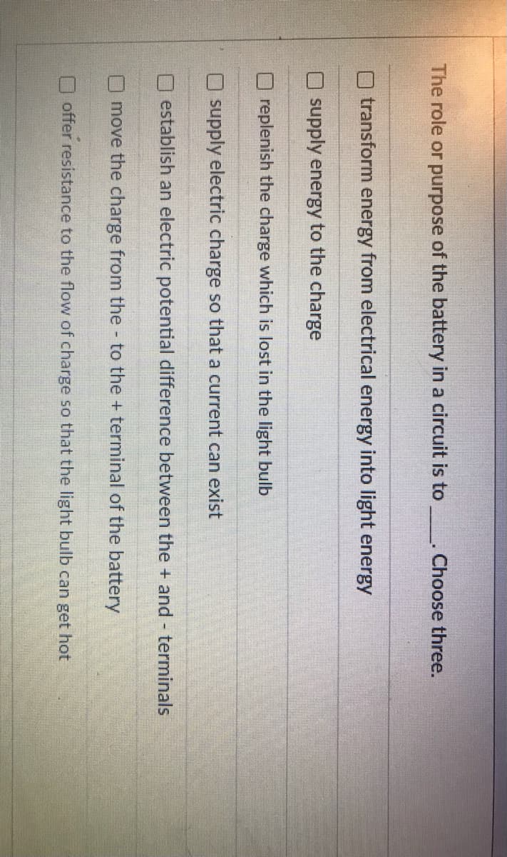 The role or purpose of the battery in a circuit is to . Choose three.
transform energy from electrical energy into light energy
supply energy to the charge
replenish the charge which is lost in the light bulb
O supply electric charge so that a current can exist
establish an electric potential difference between the + and terminals
move the charge from the - to the + terminal of the battery
offer resistance to the flow of charge so that the light bulb can get hot
