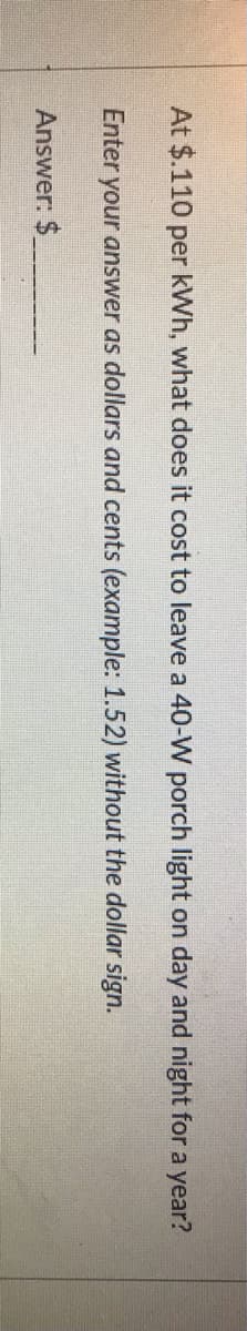 At $.110 per kWh, what does it cost to leave a 40-W porch light on day and night for a year?
Enter your answer as dollars and cents (example: 1.52) without the dollar sign.
Answer: $
