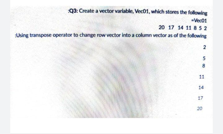 :Q3: Create a vector variable, Vec01, which stores the following
-Vec01
20 17 14 11 85 2
:Using transpose operator to change row vector into a column vector as of the following
2
5
8
11
14
17
20
