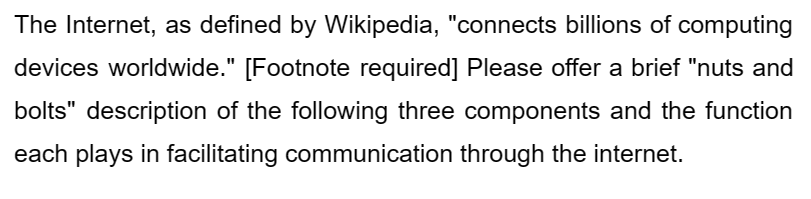 The Internet, as defined by Wikipedia, "connects billions of computing
devices worldwide." [Footnote required] Please offer a brief "nuts and
bolts" description of the following three components and the function
each plays in facilitating communication through the internet.