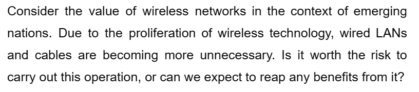 Consider the value of wireless networks in the context of emerging
nations. Due to the proliferation of wireless technology, wired LANs
and cables are becoming more unnecessary. Is it worth the risk to
carry out this operation, or can we expect to reap any benefits from it?