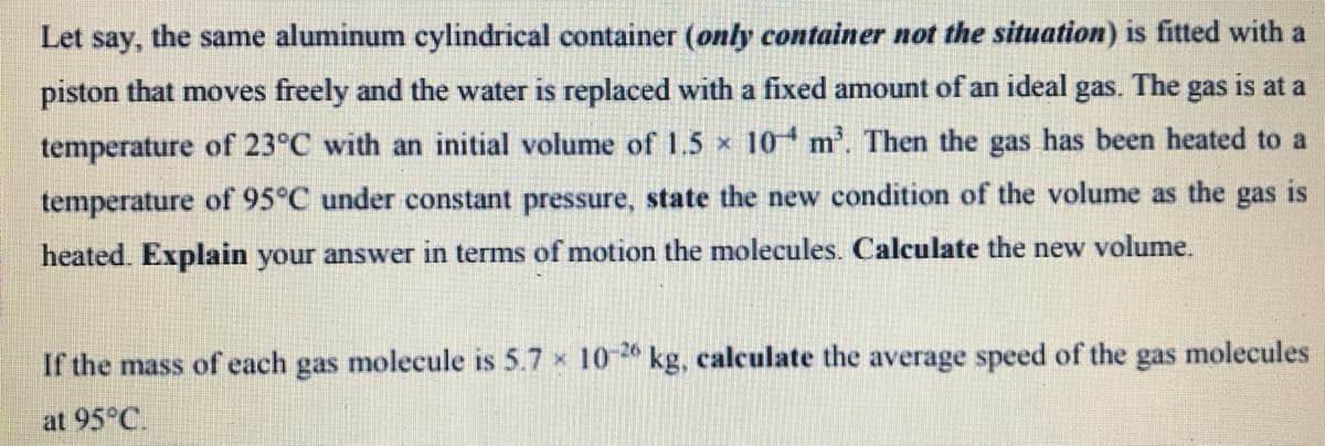 Let say, the same aluminum cylindrical container (only container not the situation) is fitted with a
piston that moves freely and the water is replaced with a fixed amount of an ideal gas. The gas is at a
temperature of 23°C with an initial volume of 1.5 x 10 m. Then the gas has been heated to a
temperature of 95°C under constant pressure, state the new condition of the volume as the gas is
heated. Explain your answer in terms of motion the molecules. Calculate the new volume.
If the mass of each gas molecule is 5.7 x 10 2 kg, calculate the average speed of the
-26
gas
molecules
at 95°C.
