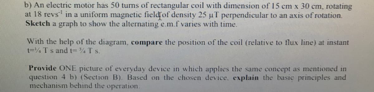 b) An electric motor has 50 turns of rectangular coil with dimension of 15 cm x 30 cm, rotating
at 18 revs in a uniform magnetic fieldof density 25 uT perpendicular to an axis of rotation.
Sketch a graph to show the alternating e.m.f váries with time.
With the help of the diagram, compare the position of the coil (relative to flux line) at instant
t=4 Ts andt= T s.
Provide ONE picture of everyday device in which applies the same concept as mentioned in
question 4 b) (Section B). Based on the chosen device, explain the basic principles and
mechanism behind the operation.
