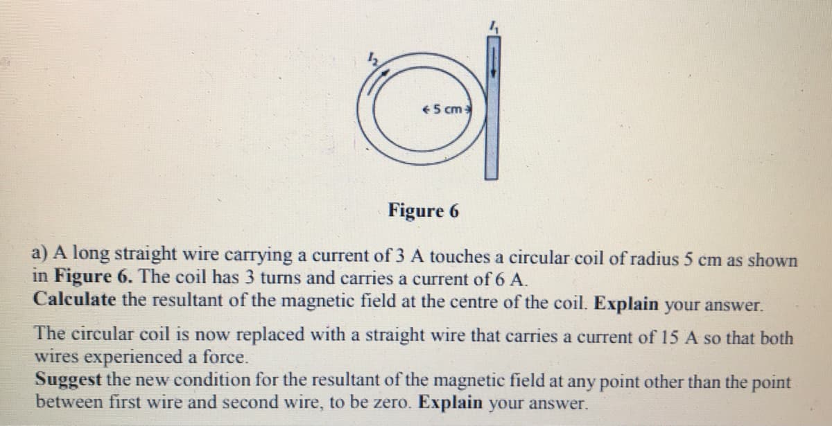 € 5 cm
Figure 6
a) A long straight wire carrying a current of 3 A touches a circular coil of radius 5 cm as shown
in Figure 6. The coil has 3 turns and carries a current of 6 A.
Calculate the resultant of the magnetic field at the centre of the coil. Explain your answer.
The circular coil is now replaced with a straight wire that carries a current of 15 A so that both
wires experienced a force.
Suggest the new condition for the resultant of the magnetic field at any point other than the point
between first wire and second wire, to be zero. Explain your answer.
