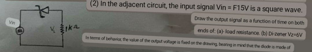 (2) In the adjacent circuit, the input signal Vin = F15V is a square wave.
Draw the output signal as a function of time on both
Vin
ends of: (a)- load resistance. (b) Di-zener Vz=6V
In terms of behavior, the value of the output voltage is fixed on the drawing, bearing in mind that the diode is made of
