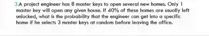 3.A project engineer has 8 master keys to open several new homes. Only 1
master key will open any given house. If 40% of these homes are usually left
unlocked, what is the probability that the engineer can get into a specific
home if he selects 3 master keys at random before leaving the office.
