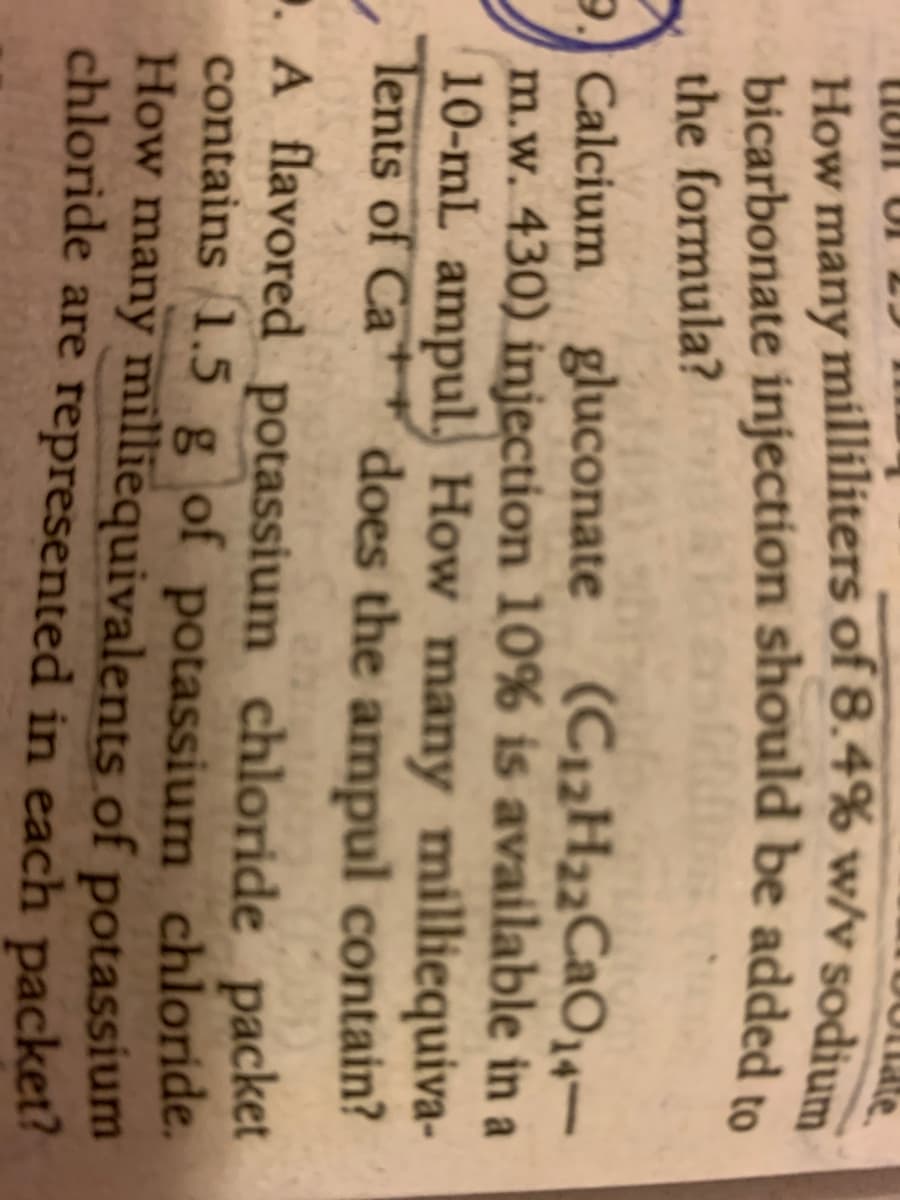 the formula?
gluconate (C12H22CaO,4–
9. Calcium
m.w. 430) injection 10% is available in a
10-mL ampul. How many milliequiva-
Tents of Ca
does the ampul contain?
.A flavored potassium chloride packet
contains 1.5 g of potassium chloride.
How many milliequivalents of potassium
chloride are represented in each packet?
