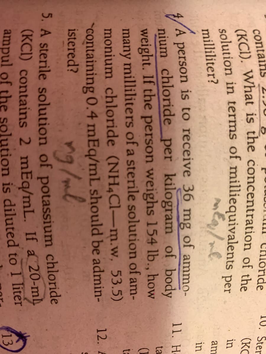 contains
tuborum CHlóride
10. Ster
(KC
colution in terms of milliequivalents
per
in
milliliter?
am
in
4/A is to receive 36 mg of ammo-
person
nium chloride per kilogram of body
weight. If the person weighs 154 lb., how
many milliliters of a sterile solution of am-
monium chloride (NH4C1-m.w, 53.5)
11. Η
ta
ta
"containing 0.4 mEq/mL should be admin-
istered?
12. A
5. A sterile solution of potassium chloride
13

