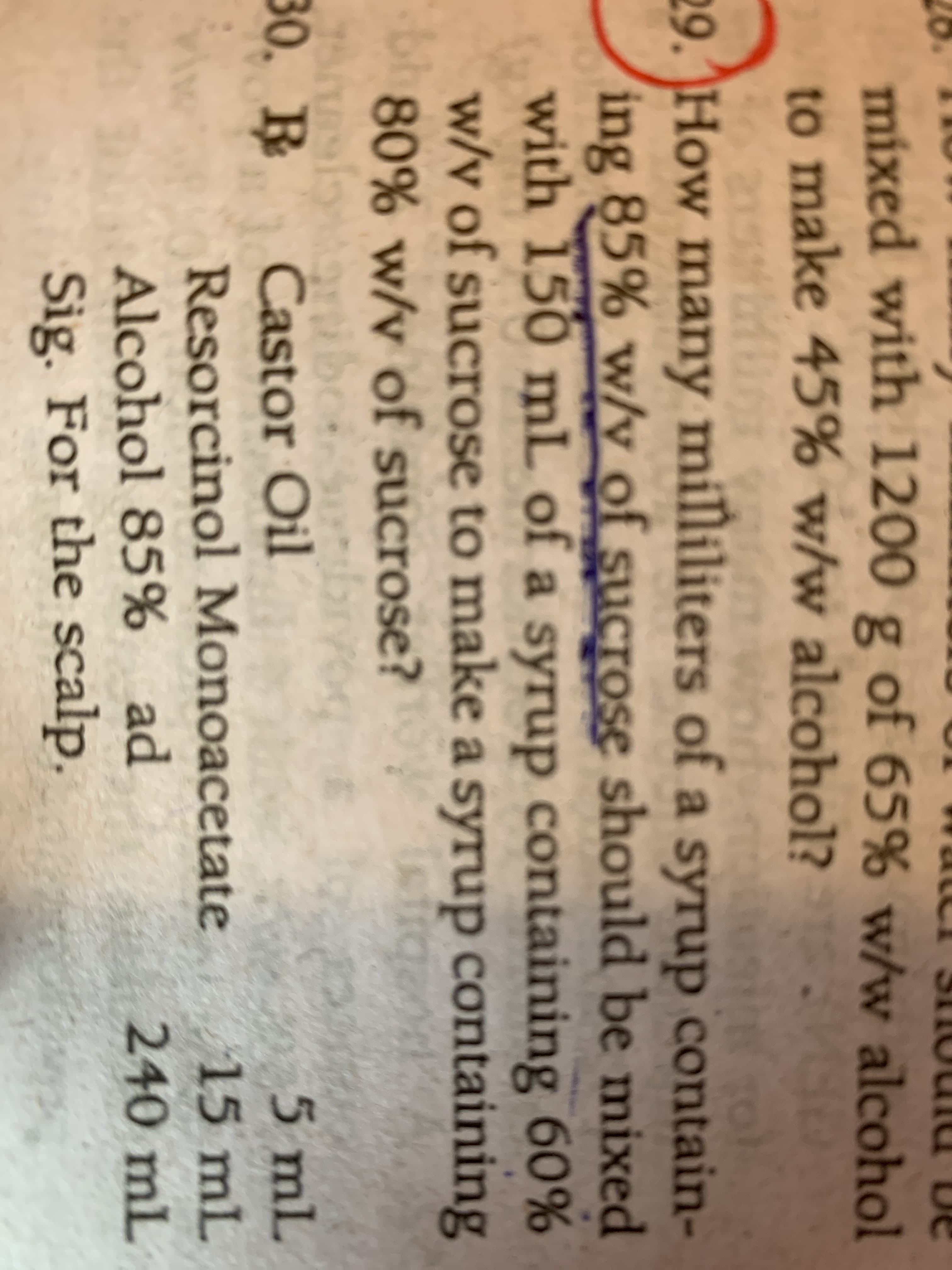 mixed with 1200
to make 45% w/w alcohol?
g of 65% w/w alcohol
29. How many milliliters of a syrup contain-
ing 85% w/y of sucrose should be mixed
with 150 mL of a syrup containing 60%
w/v of sucrose to make a syrup containing
80% w/v of sucrose?
30. В
5 mL
Castor Oil
Resorcinol Monoacetate
15 mL
Alcohol 85% ad
240 mL
Sig. For the scalp,
