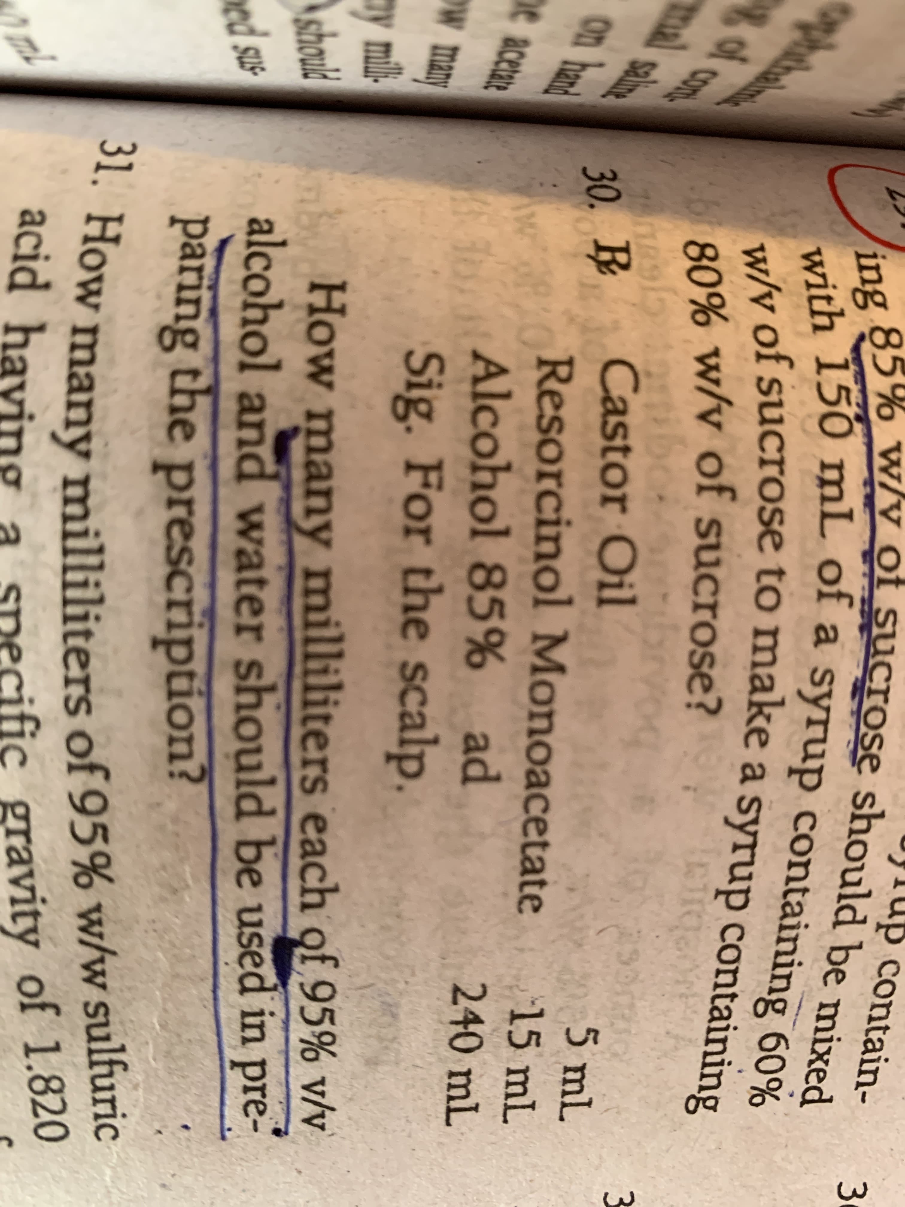 contain-
U w/y of sucrose should be mixed
acid having a snecific gravity of 1.820
ing
w/v of sucrose to make a syrup containing
with 150 mL of a syrup containing 60%
w/v
of sucrose to make a syrup containing
Lo80% w/v of sucrose?
br
of con
तो भोट
al
30. R
5 mL
salineg
Castor Oil
on hand
Resorcinol Monoacetate
15 mL
Alcohol 85% ad
Sig. For the scalp.
240mL
he
acetare
w many
How many milliliters each of 95% v/v
alcohol and water should be used in pre-
paring the prescription?
ay mil-
Ashould
ed sus-
** How many milliliters of 95% w/w sulfuric
acid having
ST
snecific gravity of 1.820
ml
