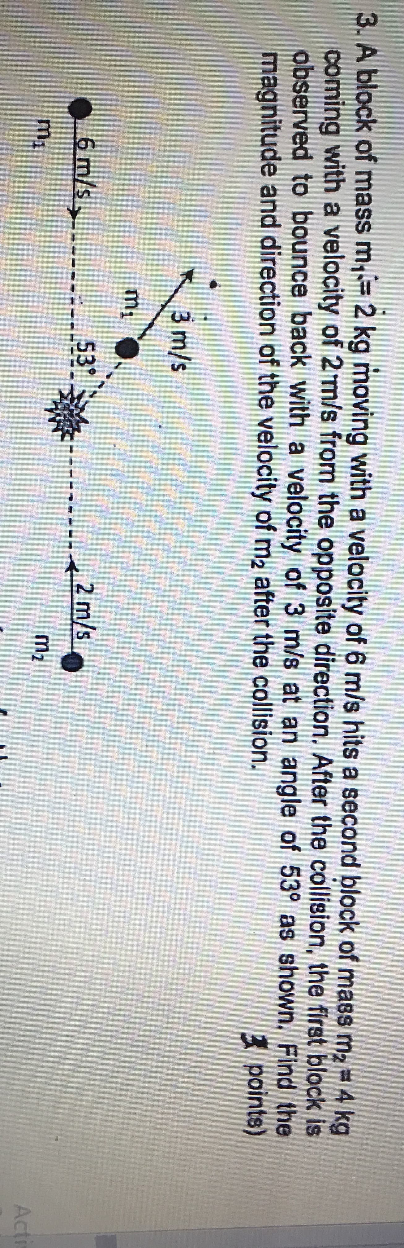 3. A block of mass m, 2 kg moving with a velocity of 6 m/s hits a second block of mass m2 4 kg
coming with a velocity of 2 m/s from the opposite direction. After the collision, the first block is
observed to bounce back with a velocity of 3 m/s at an angle of 53° as shown. Find the
magnitude and direction of the velocity of m2 after the collision.
%3D
