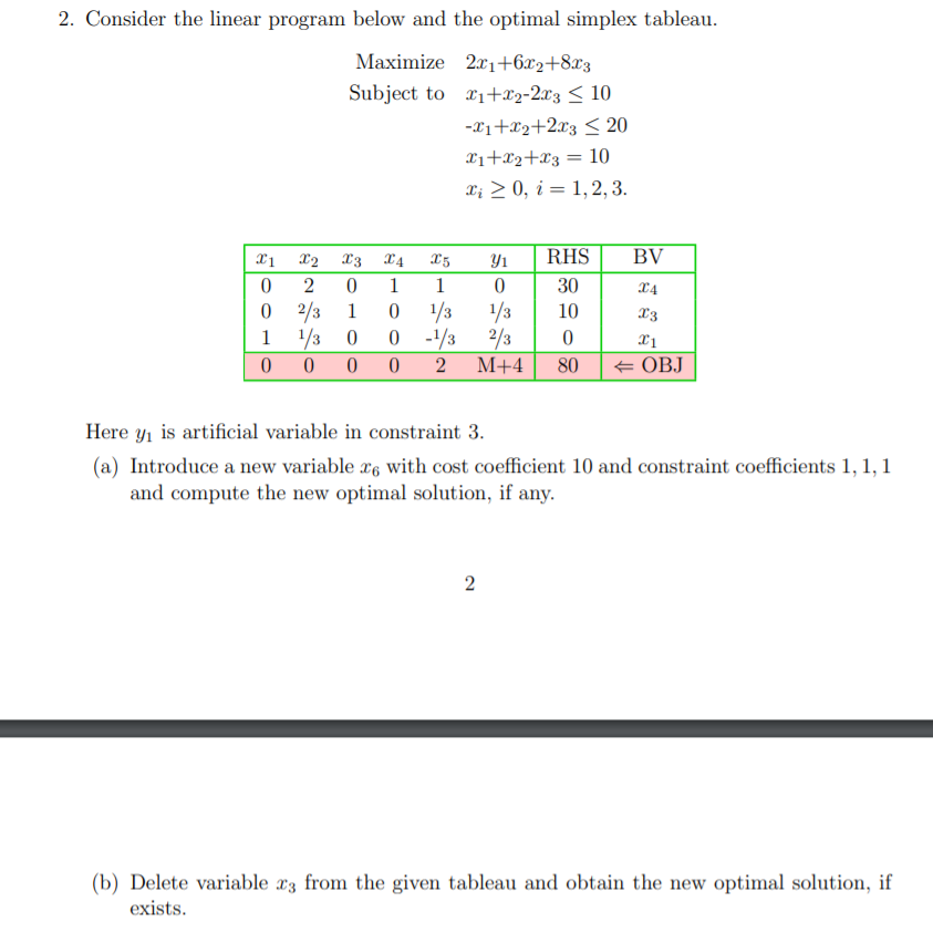 2. Consider the linear program below and the optimal simplex tableau.
Maximize 21+6x2+8x3
Subject to x1+x2-2x3 < 10
-x1+x2+2x3 < 20
X1+x2+x3 = 10
X; > 0, i = 1,2, 3.
X2 X3
X4
Y1
RHS
BV
1
1
30
X4
2/3 1
1/3 0
1/3
0 -/3 2/3
М+4
1/3
10
X3
1
2
80
+ OBJ
Here yı is artificial variable in constraint 3.
(a) Introduce a new variable x, with cost coefficient 10 and constraint coefficients 1, 1, 1
and compute the new optimal solution, if any.
(b) Delete variable x3 from the given tableau and obtain the new optimal solution, if
exists.
2.
