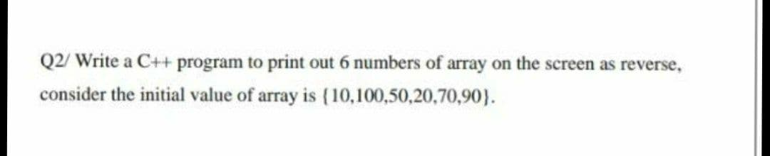 Q2/ Write a C++ program to print out 6 numbers of array on the screen as reverse,
consider the initial value of array is (10,100,50,20,70,90}.
