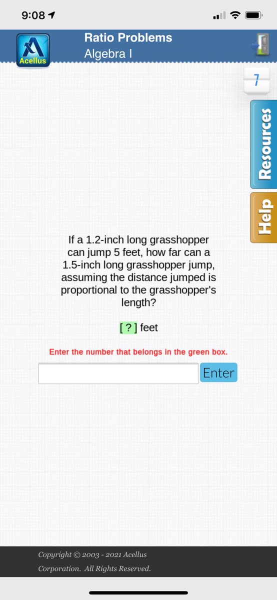 **Ratio Problems: Algebra I**

---

**Problem Statement:**

If a 1.2-inch long grasshopper can jump 5 feet, how far can a 1.5-inch long grasshopper jump, assuming the distance jumped is proportional to the grasshopper's length?

**[ ? ] feet**

*Enter the number that belongs in the green box.*

---

**Interactive Section:**

- **Answer Input Box**: There is a blank field provided for students to input their answers, labeled with the instruction, "Enter the number that belongs in the green box."
- **Submit Button**: A blue button labeled "Enter" is provided next to the input box for students to submit their answers.

---

**Support Resources:**

- A "Resources" button is available on the right side for additional help or reference materials.
- A "Help" button is also available on the right side for further assistance. 

---

**Additional Information:**

- This exercise is a part of the Algebra I topic on ratio problems.
- Copyright © 2003 - 2021 Acellus Corporation. All Rights Reserved.

---

**Visual Components:**

The screen shows a simple and clear interface with a focus on the problem statement and input areas, encouraging students to solve the problem using their understanding of ratios and proportions without distractions. 

---

**Instructions for Students:**
1. Read the problem statement carefully.
2. Use your knowledge of ratios to solve for the unknown distance.
3. Enter your answer in the provided box.
4. Click the "Enter" button to submit your answer for evaluation.