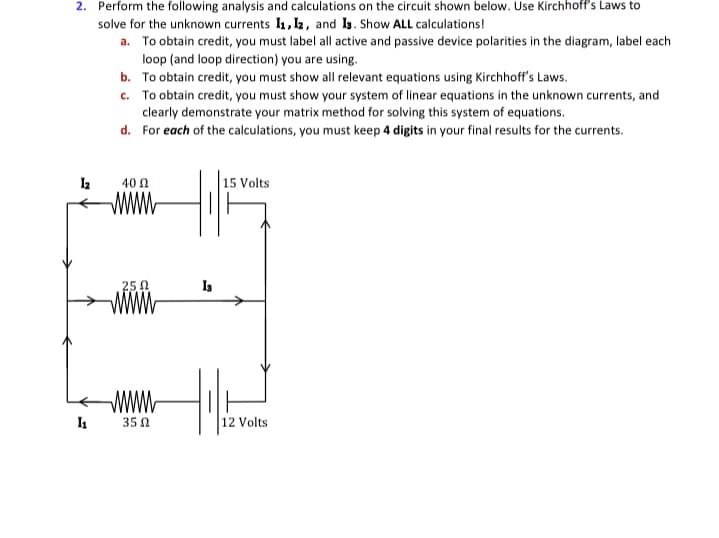 2. Perform the following analysis and calculations on the circuit shown below. Use Kirchhoff's Laws to
solve for the unknown currents I1, l2, and Ig. Show ALL calculations!
a. To obtain credit, you must label all active and passive device polarities in the diagram, label each
loop (and loop direction) you are using.
b. To obtain credit, you must show all relevant equations using Kirchhoff's Laws.
c. To obtain credit, you must show your system of linear equations in the unknown currents, and
clearly demonstrate your matrix method for solving this system of equations.
d. For each of the calculations, you must keep 4 digits in your final results for the currents.
40 Ω
15 Volts
www.
25 0
WWw
35 Ω
12 Volts
