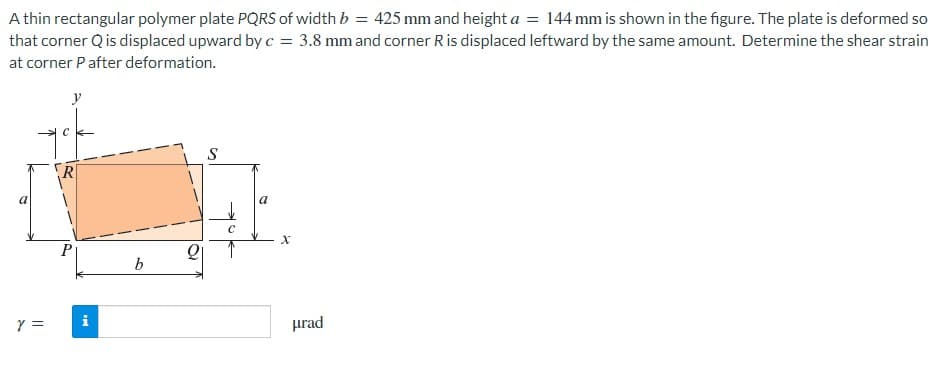 A thin rectangular polymer plate PQRS of width b = 425 mm and height a = 144 mm is shown in the figure. The plate is deformed so
that corner Q is displaced upward by c = 3.8 mm and corner R is displaced leftward by the same amount. Determine the shear strain
at corner P after deformation.
Y =
y
P
i
b
21
S
Ca
с
X
urad