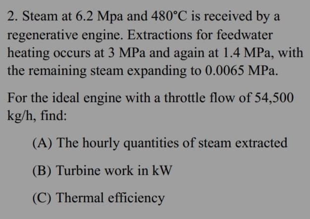 2. Steam at 6.2 Mpa and 480°C is received by a
regenerative engine. Extractions for feedwater
heating occurs at 3 MPa and again at 1.4 MPa, with
the remaining steam expanding to 0.0065 MPa.
For the ideal engine with a throttle flow of 54,500
kg/h, find:
(A) The hourly quantities of steam extracted
(B) Turbine work in kW
(C) Thermal efficiency