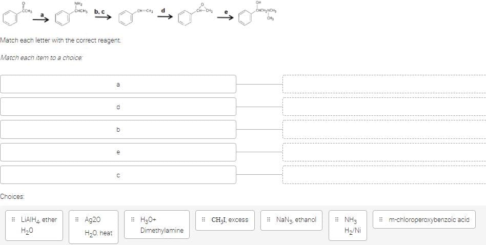 NH₂
CHCHS b. c.
Match each letter with the correct reagent.
Match each item to a choice:
Choices:
#LIAIH4, ether
H₂O
اب
#Ag20
H₂O. heat
a
d
b
(D
e
C
CM CH₂
H₂O+
Dimethylamine
#CH₂I, excess
OH
NaN3, ethanol
NH3
H₂/Ni
#m-chloroperoxybenzoic acid