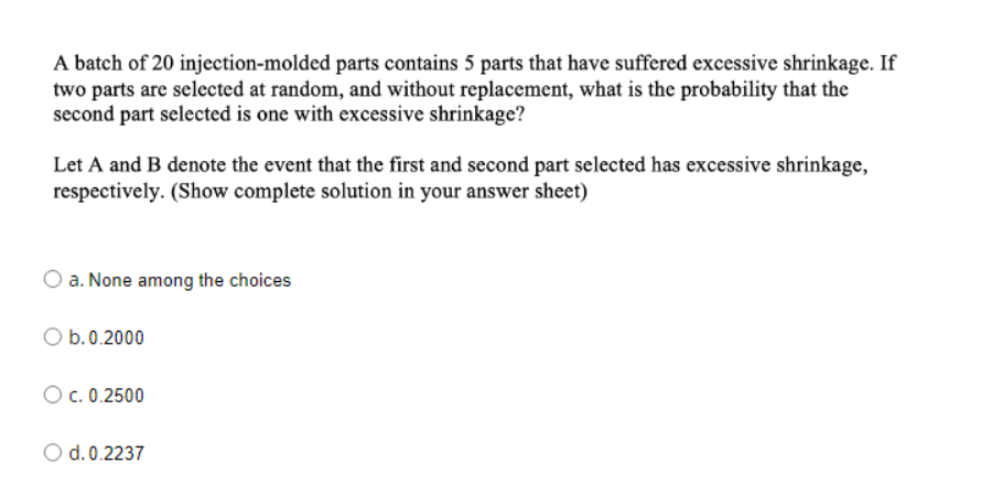 A batch of 20 injection-molded parts contains 5 parts that have suffered excessive shrinkage. If
two parts are selected at random, and without replacement, what is the probability that the
second part selected is one with excessive shrinkage?
Let A and B denote the event that the first and second part selected has excessive shrinkage,
respectively. (Show complete solution in your answer sheet)
a. None among the choices
O b.0.2000
O c. 0.2500
d. 0.2237