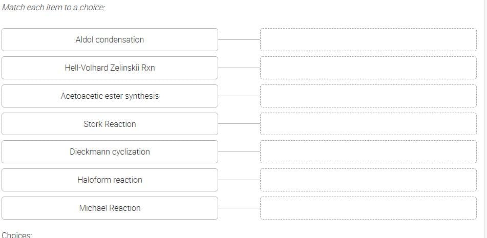 Match each item to a choice:
Choices
Aldol condensation
Hell-Volhard Zelinskii Rxn
Acetoacetic ester synthesis
Stork Reaction
Dieckmann cyclization
Haloform reaction
Michael Reaction