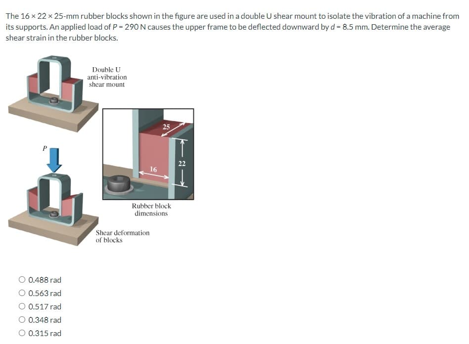 The 16 x 22 x 25-mm rubber blocks shown in the figure are used in a double U shear mount to isolate the vibration of a machine from
its supports. An applied load of P = 290 N causes the upper frame to be deflected downward by d = 8.5 mm. Determine the average
shear strain in the rubber blocks.
P
0.488 rad
O 0.563 rad
0.517 rad
O 0.348 rad
O 0.315 rad
Double U
anti-vibration
shear mount
16
25
Rubber block
dimensions
Shear deformation
of blocks
22