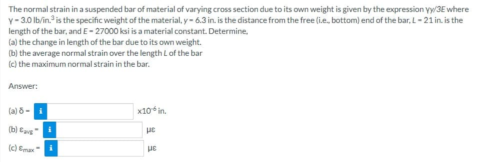 The normal strain in a suspended bar of material of varying cross section due to its own weight is given by the expression yy/3E where
y = 3.0 lb/in.³ is the specific weight of the material, y = 6.3 in. is the distance from the free (i.e., bottom) end of the bar, L = 21 in. is the
length of the bar, and E = 27000 ksi is a material constant. Determine,
(a) the change in length of the bar due to its own weight.
(b) the average normal strain over the length L of the bar
(c) the maximum normal strain in the bar.
Answer:
(a) d = i
(b) avg
(c) Emax
i
x10-6 in.
με
με