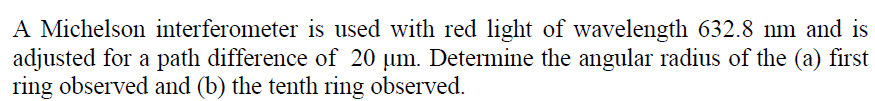 A Michelson interferometer is used with red light of wavelength 632.8 nm and is
adjusted for a path difference of 20 um. Determine the angular radius of the (a) first
ring observed and (b) the tenth ring observed.
