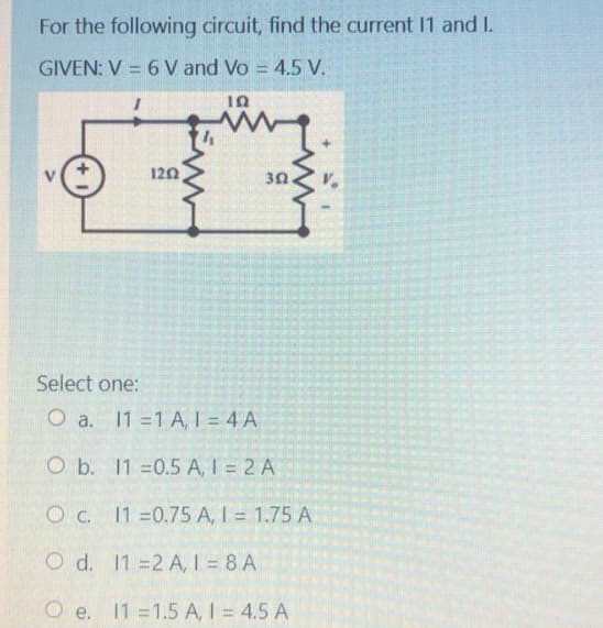 For the following circuit, find the current 11 and 1.
GIVEN: V = 6 V and Vo = 4.5 V.
ΤΩ
my
302.
1252
Select one:
O a. 11=1 A, 1 = 4 A
O b.
11 -0.5 A, 1 = 2 A
O c.
11=0.75 A, 1 = 1.75 A
O d.
112 A, 1 = 8 A
O e. 11 =1.5 A, 1 = 4.5 A
+