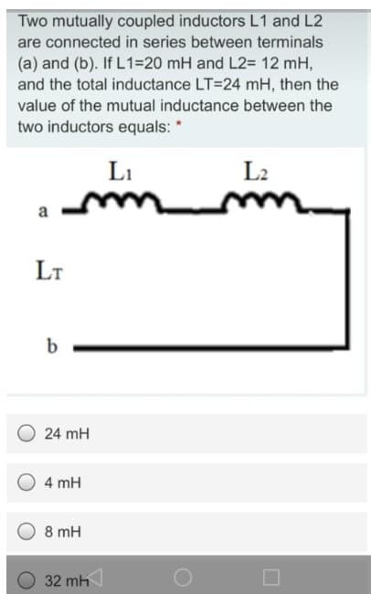 Two mutually coupled inductors L1 and L2
are connected in series between terminals
(a) and (b). If L1=20 mH and L2= 12 mH,
and the total inductance LT=24 mH, then the
value of the mutual inductance between the
two inductors equals: *
a
LT
b
L₁
m
24 mH
4 mH
8 mH
32 mh
L2