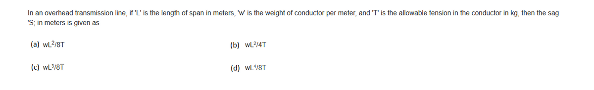 In an overhead transmission line, if 'L' is the length of span in meters, 'w' is the weight of conductor per meter, and 'T' is the allowable tension in the conductor in kg, then the sag
'S; in meters is given as
(a) wL²/8T
(c) WL³/8T
(b) WL²/4T
(d) WL4/8T