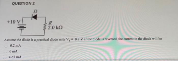 QUESTION 2
D
+10 V
R
2.0 ΚΩ
Assume the diode is a practical diode with Vy= 0.7 V. If the diode is reversed, the current in the diode will be
0.2 mA
0 mA
4.65 mA