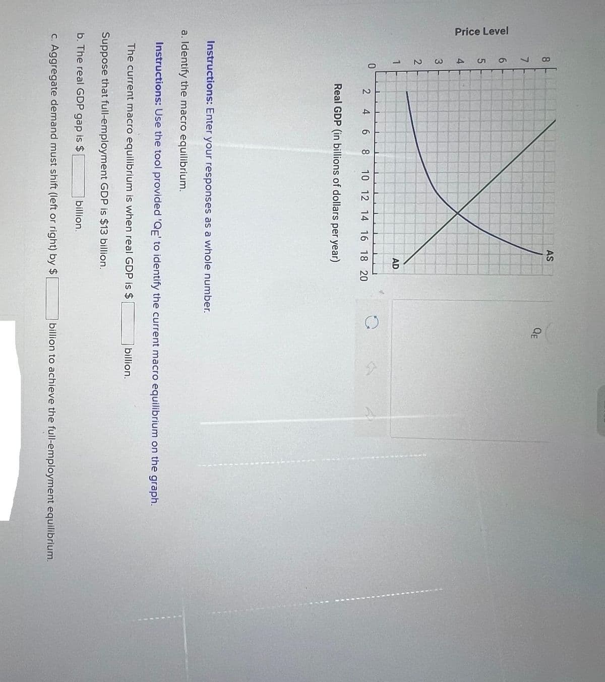 Price Level
8
7
6
X
50
4
3
2
1
0
2 4
AS
AD
6 8 10 12 14 16 18 20
Real GDP (in billions of dollars per year)
billion.
QE
Instructions: Enter your responses as a whole number.
a. Identify the macro equilibrium.
Instructions: Use the tool provided 'QE' to identify the current macro equilibrium on the graph.
The current macro equilibrium is when real GDP is $
Suppose that full-employment GDP is $13 billion.
b. The real GDP gap is $
c. Aggregate demand must shift (left or right) by $
billion.
billion to achieve the full-employment equilibrium.