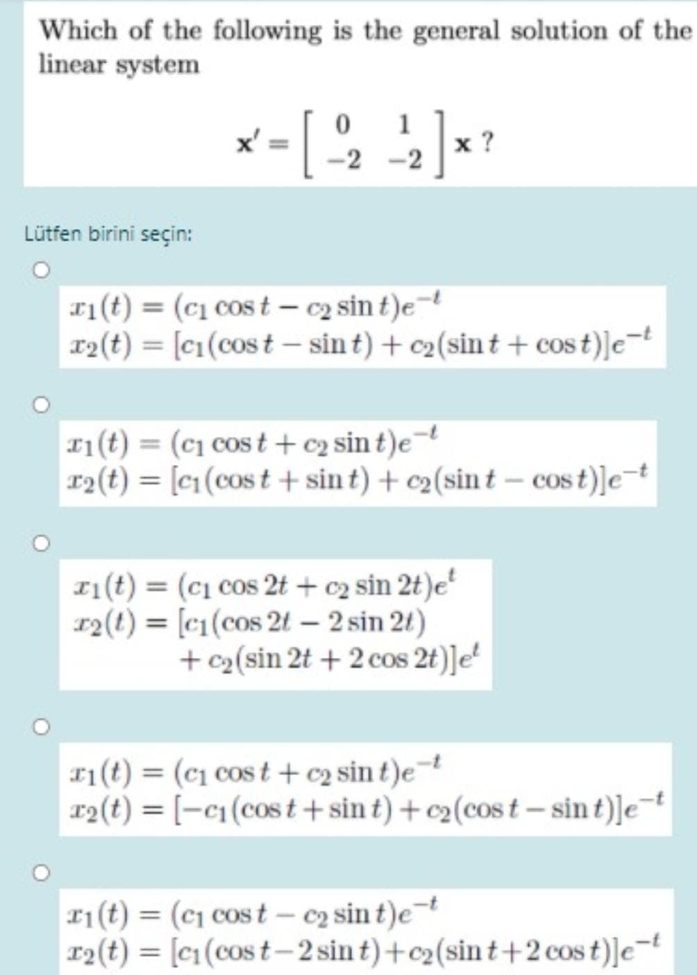 Which of the following is the general solution of the
linear system
1
x ?
-2 -2
Lütfen birini seçin:
r1(t) = (c1 cos t – c2 sin t)e
12(t) = [c1(cost - sin t) + c2(sint + cos t)]e¬t
1(t) = (c1 cos t + c2 sin t)e¬
r2(t) = [c1(cos t + sin t) + c2(sin t – cos t)]et
z1(t) = (c1 cos 2t + c2 sin 2t)e'
r2(t) = [c1(cos 2t – 2 sin 21)
+ c2(sin 2t + 2 cos 2t)]e*
1(t) = (c1 cos t +c2 sin t)e¬
r2(t) = [-c1(cost + sin t) + c2(cos t – sin t)]e¬
11(t) = (c1 cost – c2 sin t)et
r2(t) = [c1(cos t– 2 sin t) +c2(sin t+2 cos t)]e=
%3D
%3D
