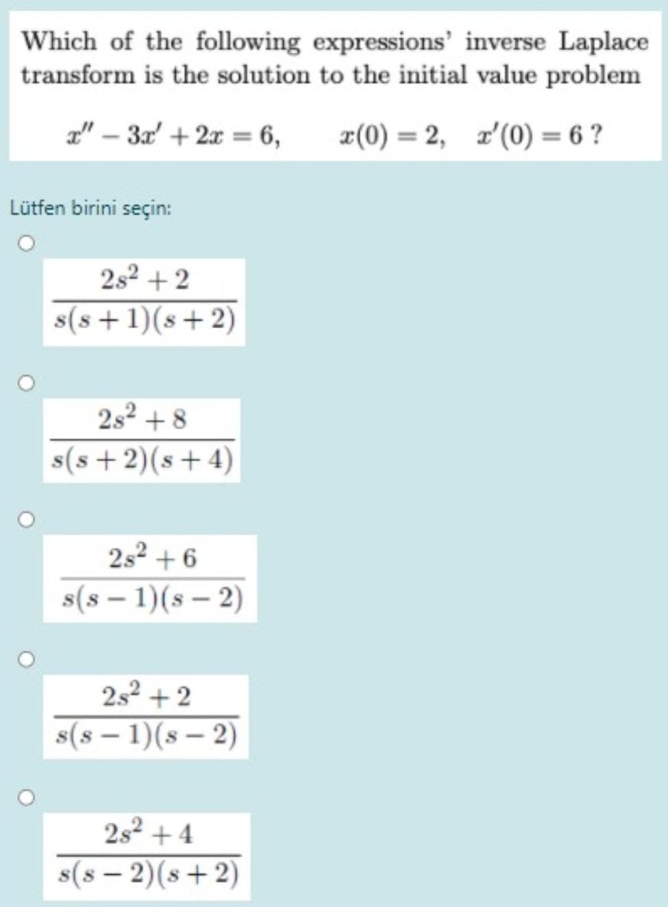 Which of the following expressions' inverse Laplace
transform is the solution to the initial value problem
L" – 3a' + 2x = 6,
x(0) = 2, z'(0) = 6 ?
Lütfen birini seçin:
2s2 + 2
s(s + 1)(s+ 2)
2s2 + 8
s(s+2)(s+ 4)
2s2 + 6
s(s – 1)(s – 2)
252 + 2
s(8 – 1)(s – 2)
2s2 + 4
s(8 – 2)(s+ 2)
|
