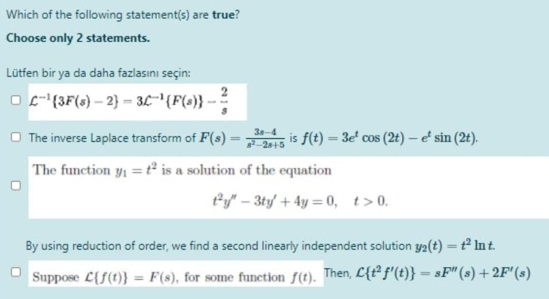 Which of the following statement(s) are true?
Choose only 2 statements.
Lütfen bir ya da daha fazlasını seçin:
O E- (3F(s) – 2} = 3L"'{F(s}}
38-4
O The inverse Laplace transform of F(s)
is f(t) = 3e' cos (2t) – e' sin (2t).
82 2s+5
The function y1 =t° is a solution of the equation
*y" – 3ty + 4y = 0, t>0.
1
By using reduction of order, we find a second linearly independent solution y2(t) = t Int.
Suppose L{f(t)} = F(s), for some function f(t). Then, L{t f'(t)} = sF" (s) + 2F'(s)
%3D
%3D
