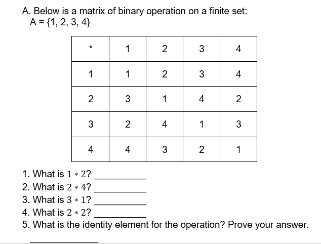 A. Below is a matrix of binary operation on a finite set:
A = {1, 2, 3, 4}
1
2
4
1
1
2
3
4
2
3
1
4
2
3
2
4
1
4
4
2
1
1. What is 1 * 2?
2. What is 2 * 4?
3. What is 3 * 1?
4. What is 2 * 2?
5. What is the identity element for the operation? Prove your answer.
