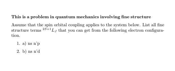 This is a problem in quantum mechanics involving fine structure
Assume that the spin orbital coupling applies to the system below. List all fine
structure terms 25+1Lj that you can get from the following electron configura-
tion.
1. a) ns n'p
2. b) ns n'd
