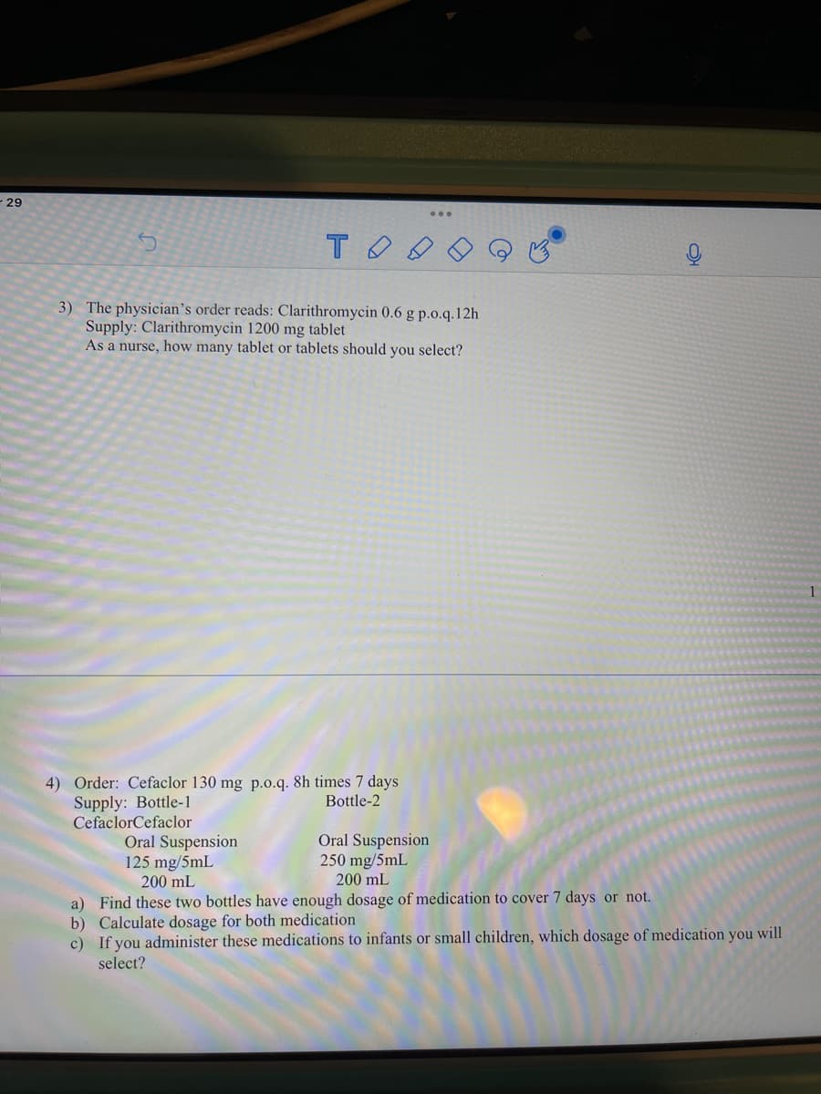 29
3) The physician's order reads: Clarithromycin 0.6 g p.o.q.12h
Supply: Clarithromycin 1200 mg tablet
As a nurse, how many tablet or tablets should you select?
4) Order: Cefaclor 130 mg p.o.q. 8h times 7 days
Supply: Bottle-1
CefaclorCefaclor
Bottle-2
Oral Suspension
125 mg/5mL
200 mL
Oral Suspension
250 mg/5mL
200 mL
a) Find these two bottles have enough dosage of medication to cover 7 days or not.
b) Calculate dosage for both medication
c) If you administer these medications to infants or small children, which dosage of medication you will
select?
